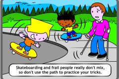 Skateboarding and frail people really don't mix, so don't use the path to practice your tricks.